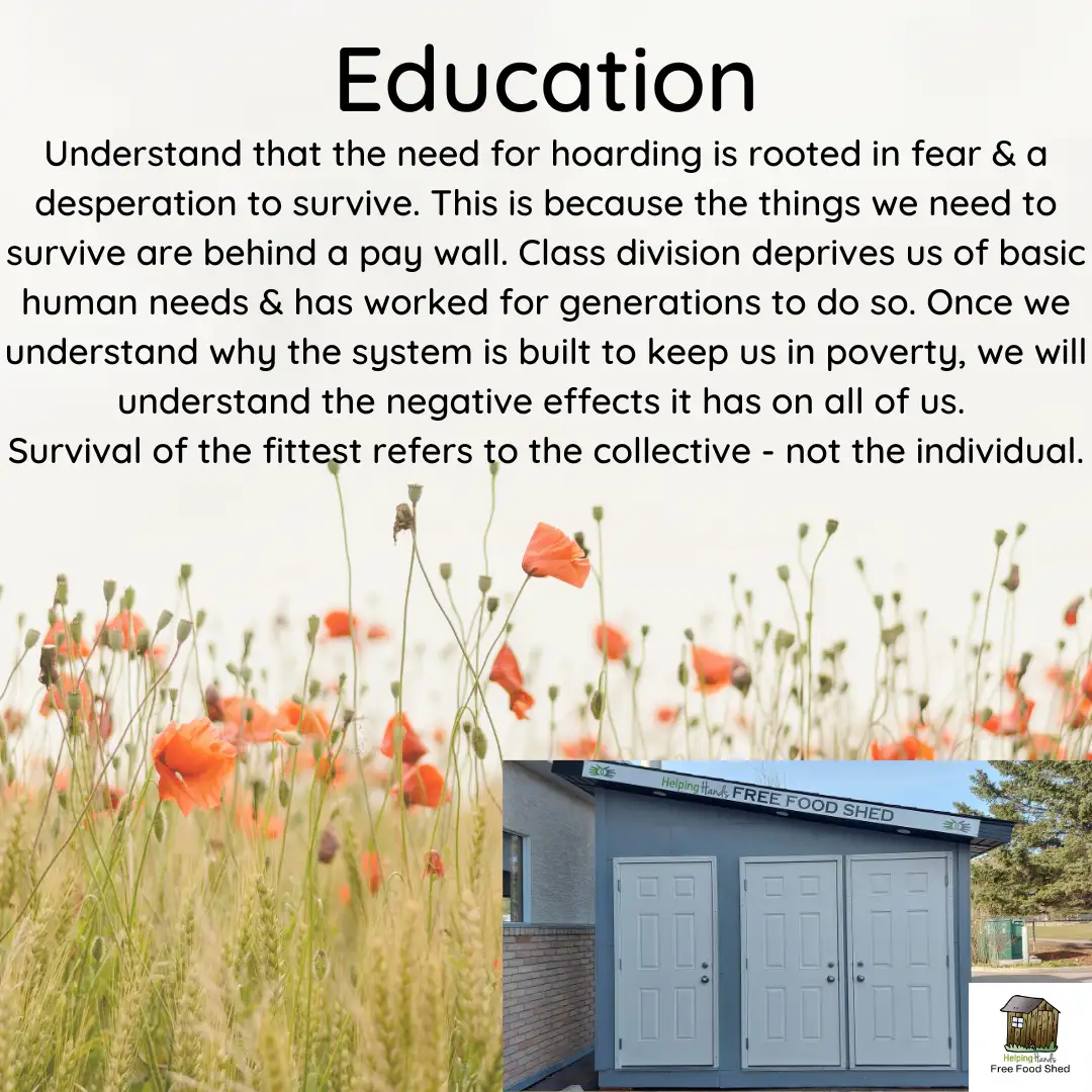 Education Understand that the need for hoarding is rooted in fear & a desperation to survive. This is because the things we need to survive are behind a pay wall. Class division deprives us of basic human needs & has worked for generations to do so. Once we understand why the system is built to keep us in poverty, we will understand the negative effects it has on all of Us. Survival of the fittest refers to the collective - not the individual.