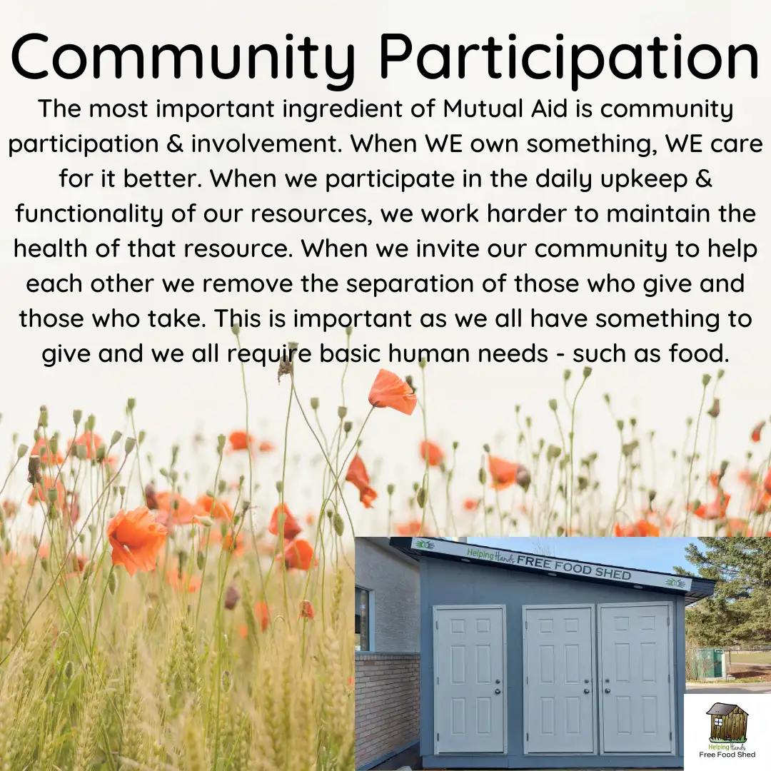 Community Participation The most important ingredient of Mutual Aid is community participation & involvement. When WE own something, WE care for it better. When we participate in the daily upkeep & functionality of our resources, we work harder to maintain the health of that resource. When we invite our community to help each other we remove the separation of those who give and those who take. This is important as we all have something to give and we all require basic human needs - such as food.