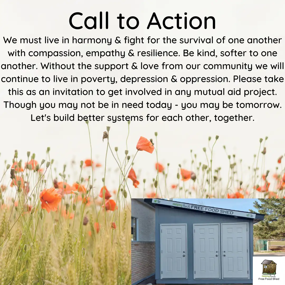 Call to Action We must live in harmony & fight for the survival of one another with compassion, empathy & resilience. Be kind, softer to one another. Without the support & love from our community we will continue to live in poverty, depression & oppression. Please take this as an invitation to get involved in any mutual aid project. Though you may not be in need today - you may be tomorrow. Let's build better systems for each other, together.